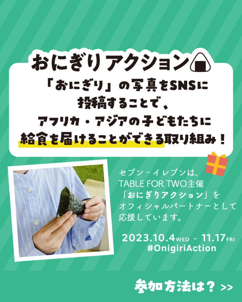 おにぎりアクション主催：TABLE FOR TWO Internationalセブン-イレブンはオフィシャルパートナーとして参加開催期間：11月17日(金)までセブン-イレブン×TABLE FOR TWOの企画では、1枚の写真投稿につき給食10食分が届けられます。上限に達すると終了しますが、その後もおにぎりアクション自体は継続します。